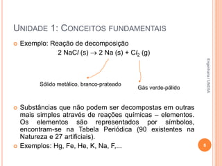 UNIDADE 1: CONCEITOS FUNDAMENTAIS
 Exemplo: Reação de decomposição
2 NaCl (s)  2 Na (s) + Cl2 (g)
 Substâncias que não podem ser decompostas em outras
mais simples através de reações químicas – elementos.
Os elementos são representados por símbolos,
encontram-se na Tabela Periódica (90 existentes na
Natureza e 27 artificiais).
 Exemplos: Hg, Fe, He, K, Na, F,... 6
Sólido metálico, branco-prateado
Gás verde-pálido
Engenharia/UNESA
 