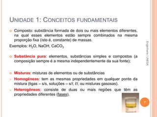  Composto: substância formada de dois ou mais elementos diferentes,
na qual esses elementos estão sempre combinados na mesma
proporção fixa (isto é, constante) de massas.
Exemplos: H2O, NaOH, CaCO3
 Substância pura: elementos, substâncias simples e compostos (a
composição sempre é a mesma independentemente da sua fonte);
 Misturas: misturas de elementos ou de substâncias
 Homogêneas: tem as mesmas propriedades em qualquer ponto da
mistura (ligas – s/s, soluções – s/l, l/l, ou misturas gasosas).
 Heterogêneas: consiste de duas ou mais regiões que têm as
propriedades diferentes (fases).
7
UNIDADE 1: CONCEITOS FUNDAMENTAIS
Engenharia/UNESA
 
