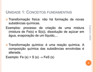 UNIDADE 1: CONCEITOS FUNDAMENTAIS
 Transformação física: não há formação de novas
substâncias químicas.
Exemplos: processo de criação de uma mistura
(mistura de Fe(s) e S(s)), dissolução de açúcar em
água, evaporação de um líquido,...
 Transformação química: é uma reação química. A
composição química das substâncias envolvidas é
alterada.
Exemplo: Fe (s) + S (s)  FeS (s)
8
Engenharia/UNESA
 