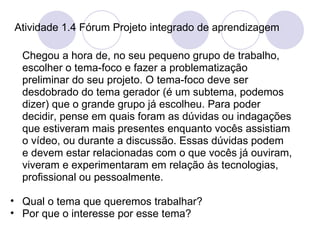 Atividade 1.4 Fórum Projeto integrado de aprendizagem Chegou a hora de, no seu pequeno grupo de trabalho, escolher o tema-foco e fazer a problematização preliminar do seu projeto. O tema-foco deve ser desdobrado do tema gerador (é um subtema, podemos dizer) que o grande grupo já escolheu. Para poder decidir, pense em quais foram as dúvidas ou indagações que estiveram mais presentes enquanto vocês assistiam o vídeo, ou durante a discussão. Essas dúvidas podem e devem estar relacionadas com o que vocês já ouviram, viveram e experimentaram em relação às tecnologias, profissional ou pessoalmente.  Qual o tema que queremos trabalhar? Por que o interesse por esse tema?  