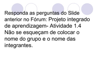 Responda as perguntas do Slide anterior no Fórum:  Projeto integrado de aprendizagem- Atividade 1.4 Não se esqueçam de colocar o nome do grupo e o nome das integrantes. 
