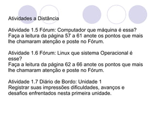 Atividades a Distância Atividade 1.5 Fórum: Computador que máquina é essa? Faça a leitura da página 57 a 61 anote os pontos que mais lhe chamaram atenção e poste no Fórum.   Atividade 1.6 Fórum: Linux que sistema Operacional é esse? Faça a leitura da página 62 a 66 anote os pontos que mais lhe chamaram atenção e poste no Fórum.  Atividade 1.7 Diário de Bordo: Unidade 1 Registrar suas impressões dificuldades, avanços e desafios enfrentados nesta primeira unidade. 