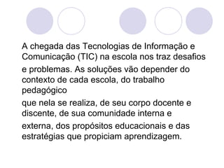 A chegada das Tecnologias de Informação e Comunicação (TIC) na escola nos traz desafios e problemas. As soluções vão depender do contexto de cada escola, do trabalho pedagógico que nela se realiza, de seu corpo docente e discente, de sua comunidade interna e externa, dos propósitos educacionais e das estratégias que propiciam aprendizagem. 