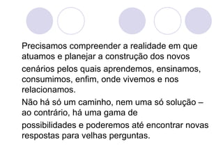 Precisamos compreender a realidade em que atuamos e planejar a construção dos novos cenários pelos quais aprendemos, ensinamos, consumimos, enfim, onde vivemos e nos relacionamos. Não há só um caminho, nem uma só solução – ao contrário, há uma gama de possibilidades e poderemos até encontrar novas respostas para velhas perguntas. 