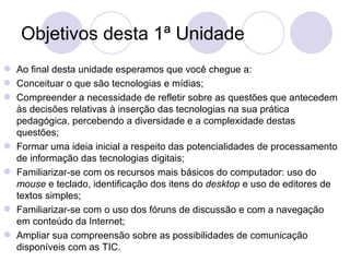 Objetivos desta 1ª Unidade Ao final desta unidade esperamos que você chegue a: Conceituar o que são tecnologias e mídias; Compreender a necessidade de refletir sobre as questões que antecedem às decisões relativas à inserção das tecnologias na sua prática pedagógica, percebendo a diversidade e a complexidade destas questões;  Formar uma ideia inicial a respeito das potencialidades de processamento de informação das tecnologias digitais; Familiarizar-se com os recursos mais básicos do computador: uso do  mouse  e teclado, identificação dos itens do  desktop  e uso de editores de textos simples; Familiarizar-se com o uso dos fóruns de discussão e com a navegação em conteúdo da Internet; Ampliar sua compreensão sobre as possibilidades de comunicação disponíveis com as TIC. 