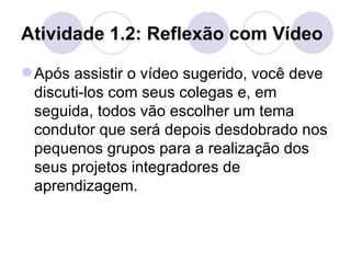 Atividade 1.2: Reflexão com Vídeo  Após assistir o vídeo sugerido, você deve discuti-los com seus colegas e, em seguida, todos vão escolher um tema condutor que será depois desdobrado nos pequenos grupos para a realização dos seus projetos integradores de aprendizagem. 