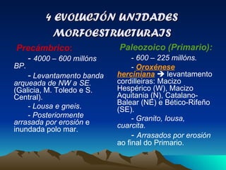 4 EVOLUCIÓN UNIDADES MORFOESTRUCTURAIS Precámbrico :  -  4000 – 600 millóns BP . -   Levantamento banda arqueada de NW a SE.  (Galicia, M. Toledo e S. Central). -  Lousa e gneis . -  Posteriormente arrasada por erosión  e inundada polo mar. Paleozoico (Primario):  -  600 – 225 millóns. -  Oroxénese herciniana     levantamento cordilleiras: Macizo Hespérico (W), Macizo Aquitania (N), Catalano-Balear (NE) e Bético-Rifeño (SE). -  Granito, lousa, cuarcita. -  Arrasados por erosión  ao final do Primario. 