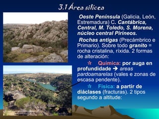 3.1 Área silícea Oeste Península  (Galicia, León, Estremadura) C . Cantábrica, Central, M. Toledo, S. Morena, núcleo central Pirineos. Rochas antigas  (Precámbrico e Primario). Sobre todo  granito  = rocha cristalina, ríxida. 2 formas de alteración:  Química:  por auga en profundidade     areas pardoamarelas  (vales e zonas de escasa pendente).  Física:  a partir de diáclases  (fracturas). 2 tipos segundo a altitude: 