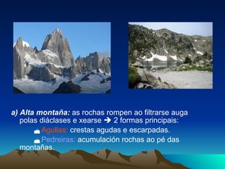 a) Alta montaña:  as rochas rompen ao filtrarse auga polas diáclases e xearse    2 formas principais:    Agullas:  crestas agudas e escarpadas.    Pedreiras:  acumulación rochas ao pé das montañas. 