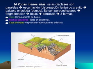 b) Zonas menos altas : se as diáclases son paralelas    escamación (disgregación lenta) do granito    paisaxe ondulada (domos). Se son perpendiculares    fragmentación    bolas    berrocais    3 formas:    Tores  (amoreamento de bolas).  Rochas cabaleiras  (bolas en equilibrio).  Caos de bolas  (disposición caprichosa nas ladeiras).   
