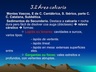3.2 Área calcaria Montes Vascos, E de C. Cantábrica, S. Ibérico, parte C. C. Catalana, Subbética. Sedimentos do Secundario.  Destaca a  calcaria  = rocha dura pero fácil de disolver coa auga (diáclases)     relevo cárstico     formas:    Lapiás ou lenares:  cavidades e surcos, varios tipos: -  lapiás de vertente. -  lapiás lineal. -  lapiás en mesa:  extensas superficies entre  eles.      Gargantas ou foces:  vales estreitos e profundos, con vertentes abruptas. 