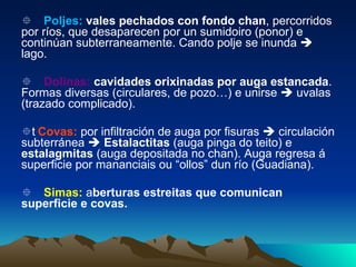  Poljes:  vales pechados con fondo chan , percorridos por ríos, que desaparecen por un sumidoiro (ponor) e continúan subterraneamente. Cando polje se inunda    lago.  Dolinas:   cavidades orixinadas por auga estancada . Formas diversas (circulares, de pozo…) e unirse    uvalas (trazado complicado).  Covas:   por infiltración de auga por fisuras    circulación subterránea     Estalactitas  (auga pinga do teito) e  estalagmitas  (auga depositada no chan). Auga regresa á superficie por mananciais ou “ollos” dun río (Guadiana).  Simas:  a berturas estreitas que comunican superficie e covas. 