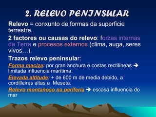 2. RELEVO PENINSULAR Relevo  = conxunto de formas da superficie terrestre.  2 factores ou causas do relevo : f orzas internas da Terra  e  procesos externos  (clima, auga, seres vivos…). Trazos relevo peninsula r:  Forma maciza :  por gran anchura e costas rectilíneas    limitada influencia marítima. Elevada altitude :  + de 600 m de media debido, a cordilleiras altas e  Meseta. Relevo montañoso na periferia     escasa influencia do mar 