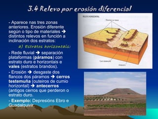 3.4 Relevo por erosión diferencial - Aparece nas tres zonas anteriores. Erosión diferente según o tipo de materiales    distintos relevos en función a inclinación dos estratos: a) Estratos horizontais :  - Rede fluvial    separación plataformas ( páramos ) con estrato duro e horizontais e  vales  (estratos brandos). - Erosión    desgaste dos flancos dos páramos     cerros testemuña  (outeiros de cumio horizontal)     antecerros  (antigos cerros que perderon o estrato duro. -  Exemplo:  Depresións Ebro e Guadalquivir. 