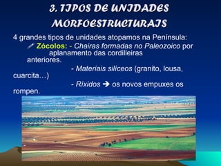 3. TIPOS DE UNIDADES MORFOESTRUCTURAIS 4 grandes tipos de unidades atopamos na Península:     Zócolos:  -  Chairas formadas no Paleozoico  por  aplanamento das cordilleiras  anteriores.  -  Materiais silíceos  (granito, lousa, cuarcita…) -  Ríxidos     os novos empuxes os rompen. -  Parte oeste da Península. 
