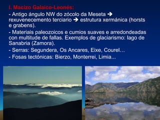 I. Macizo Galaico-Leonés:   - Antigo ángulo NW do zócolo da Meseta    rexuvenecemento terciario     estrutura xermánica (horsts e grabens). -   Materiais paleozoicos e cumios suaves e arredondeadas con multitude de fallas. Exemplos de glaciarismo: lago de Sanabria (Zamora). - Serras: Segundera, Os Ancares, Eixe, Courel… - Fosas tectónicas: Bierzo, Monterrei, Limia... 