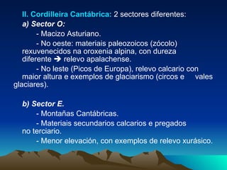 II. Cordilleira Cantábrica:  2 sectores diferentes: a) Sector O:   - Macizo Asturiano. - No oeste: materiais paleozoicos (zócolo)  rexuvenecidos na oroxenia alpina, con dureza  diferente    relevo apalachense. - No leste (Picos de Europa), relevo calcario con  maior altura e exemplos de glaciarismo (circos e  vales glaciares). b) Sector E. - Montañas Cantábricas. - Materiais secundarios calcarios e pregados  no terciario. - Menor elevación, con exemplos de relevo xurásico. 