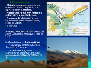 III. Sistema Ibérico:  -  Materiais secundarios  no bordo oriental do zócolo pregados na o. alpina     relevo calcario. -  Núcleos do relevo con materiais paleozoicos e precámbricos. -  Presenza de glaciarismo  nos cumios máis elevados (Demanda, Picos de Urbión. - 2 sectores: a)  Norte :  Maiores alturas.  Destacan Serra Demanda e Moncayo, Picos de Urbión. b)  Sur:  división en  2 alineacións: *  interior ou castelá  (Albarracín, Serranía de Cuenca). *  exterior ou aragonesa  (Javalambre), separadas por  fosa téctonica de Calatayud  (materiais do 3º). 
