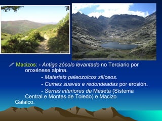    Macizos:  -  Antigo zócolo levantado  no Terciario por  oroxénese alpina. -  Materiais paleozoicos silíceos. -  Cumes suaves e redondeadas  por erosión. -  Serras interiores da  Meseta (Sistema  Central e Montes de Toledo) e Macizo  Galaico. 