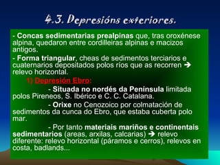 4.3. Depresións exteriores. -  Concas sedimentarias prealpinas  que, tras oroxénese alpina, quedaron entre cordilleiras alpinas e macizos antigos. -  Forma triangular , cheas de sedimentos terciarios e cuaternarios depositados polos ríos que as recorren    relevo horizontal. 1)  Depresión Ebro :  -  Situada no nordés da Península  limitada polos Pireneos, S. Ibérico e C. C. Catalana. -  Orixe  no Cenozoico por colmatación de sedimentos da cunca do Ebro, que estaba cuberta polo mar. - Por tanto  materiais mariños e continentais sedimentarios  (areas, arxilas, calcarias)    relevo diferente: relevo horizontal (páramos e cerros), relevos en costa, badlands... 