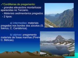  Cordilleiras de pregamento:   -  grandes elevacións montañosas  aparecidas no Terciario. -  Materiais sedimentarios pregados. - 2 tipos:  a) intermedias :  materiais pregados nos bordes dos zócolos (S. Ibérico, C. Cantábrica). b) alpinas :  pregamento materiais de fosas mariñas (Pireneos, C. Béticas). 