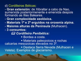 d)  Cordilleiras Béticas:  -  Gran extensión : de Xibraltar a cabo da Nao, sumerxida posteriormenente e emerxida despois formando as Illas Baleares. -  Gran complexidade xeolóxica. -  Materiais 1º e 2º erguidos na oroxenia alpina . -  Maiores alturas da Península  (Mulhacen). -  3 conxuntos:     Cordilleira Penibética:     Bordea a costa.    Materiais paleozoicos e rochas calcarias mesozoicas elevados no 3º.     Destaca Serra Nevada (Mulhacen e Veleta). Exemplos de glaciarismo. 