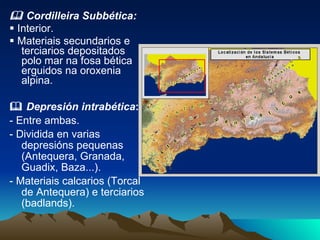    Cordilleira Subbética:    Interior.    Materiais secundarios e terciarios depositados polo mar na fosa bética erguidos na oroxenia alpina.    Depresión intrabética :  - Entre ambas. - Dividida en varias depresións pequenas (Antequera, Granada, Guadix, Baza...). - Materiais calcarios (Torcal de Antequera) e terciarios (badlands). 
