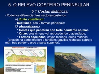5. O RELEVO COSTEIRO PENINSULAR 5.1 Costas atlánticas. -  Podemos diferenciar tres sectores costeiros: a)  Costa cantábrica : -  Rectilínea , con 2 formas principais: 1)  Acantilados :   *  Costas que penetran con forte pendente no mar.   *  Orixe:  erosión que vai retrocedendo o acantilado.  *  Formas asociadas:  covas mariñas, arcos mariños  (erosión na parte inferior) e farallóns (agullas rochosas sobre o mar, tras perder o arco a parte superior). 