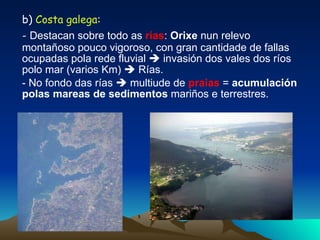 b)  Costa galega : -  Destacan sobre todo as  rías :  Orixe  nun relevo montañoso pouco vigoroso, con gran cantidade de fallas ocupadas pola rede fluvial    invasión dos vales dos ríos polo mar (varios Km)    Rías. - No fondo das rías    multiude de  praias  =  acumulación polas mareas de sedimentos  mariños e terrestres. 