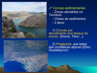    Concas sedimentarias : -  Zonas afundidas no  Terciario. -  Cheas de sedimentos . -  2 tipos : 1)  Concas por afundimento dun bloque do zócolo.   (Douro, Texo…). 2)  Prealpinas:  aos lados das cordilleiras alpinas (Ebro, Guadalquivir). 