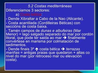 5.2 Costas mediterráneas Diferenciamos 3 sectores: a)  Costa bética :  - Dende Xibraltar a Cabo de la Nao (Alicante). - Costa acantilada (Cordilleiras Béticas) con seccións de costa baixa. - Tamén campos de  dunas e albufeiras  (Mar Menor) = lago salgado separado do mar por cordón litoral, que pode ter saida ao mar    finalmente convértese en marisma por colmatación de sedimentos. - Dende finais 3º    costa bética     terrazas mariñas  = antigas praias que quedaron + altas co nivel do mar (por retroceso mar ou elevación costa). 
