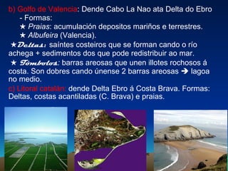 b) Golfo de Valencia : Dende Cabo La Nao ata Delta do Ebro - Formas: ★   Praias : acumulación depositos mariños e terrestres. ★ Albufeira  (Valencia). ★ Deltas :  saíntes costeiros que se forman cando o río achega + sedimentos dos que pode redistribuir ao mar. ★   Tómbolos :  barras areosas que unen illotes rochosos á costa. Son dobres cando únense 2 barras areosas    lagoa no medio. c) Litoral catalán:  dende Delta Ebro á Costa Brava. Formas: Deltas, costas acantiladas (C. Brava) e praias. 