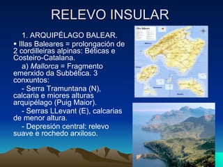 RELEVO INSULAR 1. ARQUIPÉLAGO BALEAR.    Illas Baleares = prolongación de 2 cordilleiras alpinas: Béticas e Costeiro-Catalana. a)  Mallorca  = Fragmento emerxido da Subbética. 3 conxuntos: - Serra Tramuntana (N), calcaria e miores alturas arquipélago (Puig Maior). - Serras LLevant (E), calcarias de menor altura. - Depresión central: relevo suave e rochedo arxiloso.  