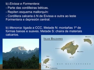 b)  Eivissa e Formentera :  - Parte das cordilleiras béticas.  - Repiten esquema mallorquín: - Cordillera calcaria ó N de Eivissa e outra ao leste Formentera e depresión central. b)  Menorca : ligada a CCC. Metade N: montañas 1º de formas baixas e suaves. Metade S: chaira de materiais calcarios. 