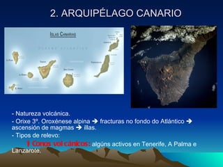 2. ARQUIPÉLAGO CANARIO - Natureza volcánica. - Orixe 3º. Oroxénese alpina    fracturas no fondo do Atlántico    ascensión de magmas    illas. - Tipos de relevo: 1) Conos volcánicos:  algúns activos en Tenerife, A Palma e  Lanzarote. 