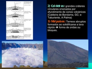 2) Caldeiras:  grandes cráteres circulares orixinados por afundimento de conos volcánicos (Caldeira de Bandama, GC; e Taburiente, A Palma) 3) Malpaíses:  Terreos abruptos formados ao solidificarse a lava rápido    forma de ondas ou bloques. 