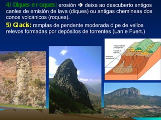 4) Diques e roques:  erosión    deixa ao descuberto antigos canles de emisión de lava (diques) ou antigas chemineas dos conos volcánicos (roques). 5) Glacis:  ramplas de pendente moderada ó pe de vellos relevos formadas por depósitos de torrentes (Lan e Fuert.) 