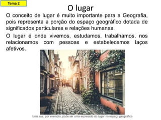 O lugar
Tema 2
O conceito de lugar é muito importante para a Geografia,
pois representa a porção do espaço geográfico dotada de
significados particulares e relações humanas.
O lugar é onde vivemos, estudamos, trabalhamos, nos
relacionamos com pessoas e estabelecemos laços
afetivos.
 
