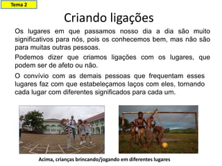 Criando ligações
Os lugares em que passamos nosso dia a dia são muito
significativos para nós, pois os conhecemos bem, mas não são
para muitas outras pessoas.
Podemos dizer que criamos ligações com os lugares, que
podem ser de afeto ou não.
O convívio com as demais pessoas que frequentam esses
lugares faz com que estabeleçamos laços com eles, tornando
cada lugar com diferentes significados para cada um.
Acima, crianças brincando/jogando em diferentes lugares
Tema 2
 