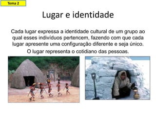 Lugar e identidade
Cada lugar expressa a identidade cultural de um grupo ao
qual esses indivíduos pertencem, fazendo com que cada
lugar apresente uma configuração diferente e seja único.
O lugar representa o cotidiano das pessoas.
Tema 2
 