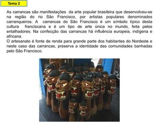As carrancas são manifestações da arte popular brasileira que desenvolveu-se
na região do rio São Francisco, por artistas populares denominados
carranqueiros. A carrancas do São Francisco é um símbolo típico desta
cultura franciscana e é um tipo de arte única no mundo, feita pelos
entalhadores. Na confecção das carrancas há influência europeia, indígena e
africana.
O artesanato é fonte de renda para grande parte dos habitantes do Nordeste e
neste caso das carrancas, preserva a identidade das comunidades banhadas
pelo São Francisco.
Tema 2
 