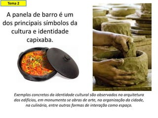 A panela de barro é um
dos principais símbolos da
cultura e identidade
capixaba.
Tema 2
Exemplos concretos da identidade cultural são observados na arquitetura
dos edifícios, em monumento se obras de arte, na organização da cidade,
na culinária, entre outras formas de interação como espaço.
 