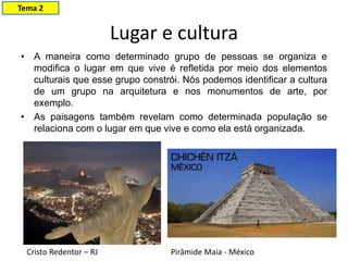 Lugar e cultura
• A maneira como determinado grupo de pessoas se organiza e
modifica o lugar em que vive é refletida por meio dos elementos
culturais que esse grupo constrói. Nós podemos identificar a cultura
de um grupo na arquitetura e nos monumentos de arte, por
exemplo.
• As paisagens também revelam como determinada população se
relaciona com o lugar em que vive e como ela está organizada.
Cristo Redentor – RJ Pirâmide Maia - México
Tema 2
 