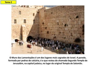 O Muro das Lamentações é um dos lugares mais sagrados de Israel. A parede,
formada por pedras de calcário, é o que restou do chamado Segundo Templo de
Jerusalém, na capital judaica, no lugar do original Templo de Salomão.
Tema 2
 