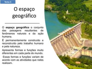 O espaço
geográfico
O espaço geográfico o conjunto
das paisagens resultantes de
fenômenos naturais e da ação
humana.
É permanentemente construído e
reconstruído pelo trabalho humano
e pela natureza.
Apresenta formas e funções muito
diferentes em cada parte do mundo.
Essas formas e funções variam de
acordo com as atividades que neles
realizam.
Tema 3
 