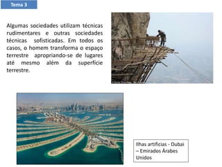 Tema 3
Ilhas artificias - Dubai
– Emirados Árabes
Unidos
Algumas sociedades utilizam técnicas
rudimentares e outras sociedades
técnicas sofisticadas. Em todos os
casos, o homem transforma o espaço
terrestre apropriando-se de lugares
até mesmo além da superfície
terrestre.
 
