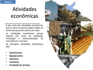 Atividades
econômicas
É por meio das atividades econômicas
que os seres humanos podem obter as
coisas que precisam para suas vidas.
As atividades econômicas geram
riqueza por meio da produção,
circulação e comercialização de
mercadorias e serviços
As principais atividades econômicas
são:
• Extrativismo;
• Agropecuária;
• Indústria;
• Comércio;
• Prestação de serviços
Tema 3
 