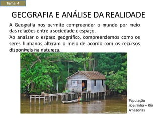 GEOGRAFIA E ANÁLISE DA REALIDADE
Tema 4
População
ribeirinha – Rio
Amazonas
A Geografia nos permite compreender o mundo por meio
das relações entre a sociedade o espaço.
Ao analisar o espaço geográfico, compreendemos como os
seres humanos alteram o meio de acordo com os recursos
disponíveis na natureza.
 