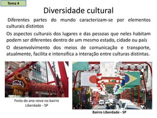 Diversidade cultural
Diferentes partes do mundo caracterizam-se por elementos
culturais distintos
Os aspectos culturais dos lugares e das pessoas que neles habitam
podem ser diferentes dentro de um mesmo estado, cidade ou país
O desenvolvimento dos meios de comunicação e transporte,
atualmente, facilita e intensifica a interação entre culturas distintas.
Festa do ano novo no bairro
Liberdade - SP
Bairro Liberdade - SP
Tema 4
 
