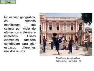 No espaço geográfico,
os homens
manifestam sua
cultura por meio de
elementos materiais e
imateriais. Esses
elementos também
contribuem para criar
espaços diferentes
uns dos outros.
Manifestação cultural no
Pelourinho – Salvador - BA
Tema 4
 